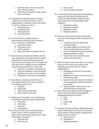 60
c. State the client’s name out loud and
wait a client to repeat it.
d. Check the room number and the client’s
name on the bed.
43. The physician orders dextrose 5 % in water,
1,000 ml to be infused over 8 hours. The I.V.
tubing delivers 15 drops/ml. Nurse John should
run the I.V. infusion at a rate of:
a. 30 drops/minute
b. 32 drops/minute
c. 20 drops/minute
d. 18 drops/minute
44. If a central venous catheter becomes
disconnected accidentally, what should the
nurse in-charge do immediately?
a. Clamp the catheter
b. Call another nurse
c. Call the physician
d. Apply a dry sterile dressing to the site.
45. A female client was recently admitted. She has
fever, weight loss, and watery diarrhea is being
admitted to the facility. While assessing the
client, Nurse Hazel inspects the client’s abdomen
and notice that it is slightly concave. Additional
assessment should proceed in which order:
a. Palpation, auscultation, and percussion.
b. Percussion, palpation, and auscultation.
c. Palpation, percussion, and auscultation.
d. Auscultation, percussion, and palpation.
46. Nurse Betty is assessing tactile fremitus in a
client with pneumonia. For this examination,
nurse Betty should use the:
a. Fingertips
b. Finger pads
c. Dorsal surface of the hand
d. Ulnar surface of the hand
47. Which type of evaluation occurs continuously
throughout the teaching and learning process?
a. Summative
b. Informative
c. Formative
d. Retrospective
48. A 45 year old client, has no family history of
breast cancer or other risk factors for this
disease. Nurse John should instruct her to have
mammogram how often?
a. Twice per year
b. Once per year
c. Every 2 years
d. Once, to establish baseline
49. A male client has the following arterial blood gas
values: pH 7.30; Pao2 89 mmHg; Paco2 50
mmHg; and HCO3 26mEq/L. Based on these
values, Nurse Patricia should expect which
condition?
a. Respiratory acidosis
b. Respiratory alkalosis
c. Metabolic acidosis
d. Metabolic alkalosis
50. Nurse Len refers a female client with terminal
cancer to a local hospice. What is the goal of this
referral?
a. To help the client find appropriate
treatment options.
b. To provide support for the client and
family in coping with terminal illness.
c. To ensure that the client gets counseling
regarding health care costs.
d. To teach the client and family about
cancer and its treatment.
51. When caring for a male client with a 3-cm stage I
pressure ulcer on the coccyx, which of the
following actions can the nurse institute
independently?
a. Massaging the area with an astringent
every 2 hours.
b. Applying an antibiotic cream to the area
three times per day.
c. Using normal saline solution to clean the
ulcer and applying a protective dressing
as necessary.
d. Using a povidone-iodine wash on the
ulceration three times per day.
52. Nurse Oliver must apply an elastic bandage to a
client’s ankle and calf. He should apply the
bandage beginning at the client’s:
a. Knee
b. Ankle
c. Lower thigh
d. Foot
53. A 10 year old child with type 1 diabetes develops
diabetic ketoacidosis and receives a continuous
insulin infusion. Which condition represents the
greatest risk to this child?
a. Hypernatremia
b. Hypokalemia
c. Hyperphosphatemia
 