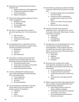 64
82. John plans to use a Likert Scale to his study to
determine the:
a. Degree of agreement and disagreement
b. Compliance to expected standards
c. Level of satisfaction
d. Degree of acceptance
83. Which of the following theory addresses the four
modes of adaptation?
a. Madeleine Leininger
b. Sr. Callista Roy
c. Florence Nightingale
d. Jean Watson
84. Ms. Garcia is responsible to the number of
personnel reporting to her. This principle refers
to:
a. Span of control
b. Unity of command
c. Downward communication
d. Leader
85. Ensuring that there is an informed consent on
the part of the patient before a surgery is done,
illustrates the bioethical principle of:
a. Beneficence
b. Autonomy
c. Veracity
d. Non-maleficence
86. Nurse Reese is teaching a female client with
peripheral vascular disease about foot care;
Nurse Reese should include which instruction?
a. Avoid wearing cotton socks.
b. Avoid using a nail clipper to cut toenails.
c. Avoid wearing canvas shoes.
d. Avoid using cornstarch on feet.
87. A client is admitted with multiple pressure
ulcers. When developing the client's diet plan,
the nurse should include:
a. Fresh orange slices
b. Steamed broccoli
c. Ice cream
d. Ground beef patties
88. The nurse prepares to administer a cleansing
enema. What is the most common client
position used for this procedure?
a. Lithotomy
b. Supine
c. Prone
d. Sims’ left lateral
89. Nurse Marian is preparing to administer a blood
transfusion. Which action should the nurse take
first?
a. Arrange for typing and cross matching of
the client’s blood.
b. Compare the client’s identification
wristband with the tag on the unit of
blood.
c. Start an I.V. infusion of normal saline
solution.
d. Measure the client’s vital signs.
90. A 65 years old male client requests his
medication at 9 p.m. instead of 10 p.m. so that
he can go to sleep earlier. Which type of nursing
intervention is required?
a. Independent
b. Dependent
c. Interdependent
d. Intradependent
91. A female client is to be discharged from an acute
care facility after treatment for right leg
thrombophlebitis. The Nurse Betty notes that
the client's leg is pain-free, without redness or
edema. The nurse's actions reflect which step of
the nursing process?
a. Assessment
b. Diagnosis
c. Implementation
d. Evaluation
92. Nursing care for a female client includes
removing elastic stockings once per day. The
Nurse Betty is aware that the rationale for this
intervention?
a. To increase blood flow to the heart
b. To observe the lower extremities
c. To allow the leg muscles to stretch and
relax
d. To permit veins in the legs to fill with
blood.
93. Which nursing intervention takes highest priority
when caring for a newly admitted client who's
receiving a blood transfusion?
a. Instructing the client to report any
itching, swelling, or dyspnea.
b. Informing the client that the transfusion
usually take 1 ½ to 2 hours.
c. Documenting blood administration in
the client care record.
 