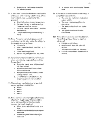 65
d. Assessing the client’s vital signs when
the transfusion ends.
94. A male client complains of abdominal discomfort
and nausea while receiving tube feedings. Which
intervention is most appropriate for this
problem?
a. Give the feedings at room temperature.
b. Decrease the rate of feedings and the
concentration of the formula.
c. Place the client in semi-Fowler's position
while feeding.
d. Change the feeding container every 12
hours.
95. Nurse Patricia is reconstituting a powdered
medication in a vial. After adding the solution to
the powder, she nurse should:
a. Do nothing.
b. Invert the vial and let it stand for 3 to 5
minutes.
c. Shake the vial vigorously.
d. Roll the vial gently between the palms.
96. Which intervention should the nurse Trish use
when administering oxygen by face mask to a
female client?
a. Secure the elastic band tightly around
the client's head.
b. Assist the client to the semi-Fowler
position if possible.
c. Apply the face mask from the client's
chin up over the nose.
d. Loosen the connectors between the
oxygen equipment and humidifier.
97. The maximum transfusion time for a unit of
packed red blood cells (RBCs) is:
a. 6 hours
b. 4 hours
c. 3 hours
d. 2 hours
98. Nurse Monique is monitoring the effectiveness
of a client's drug therapy. When should the
nurse Monique obtain a blood sample to
measure the trough drug level?
a. 1 hour before administering the next
dose.
b. Immediately before administering the
next dose.
c. Immediately after administering the
next dose.
d. 30 minutes after administering the next
dose.
99. Nurse May is aware that the main advantage of
using a floor stock system is:
a. The nurse can implement medication
orders quickly.
b. The nurse receives input from the
pharmacist.
c. The system minimizes transcription
errors.
d. The system reinforces accurate
calculations.
100. Nurse Oliver is assessing a client's abdomen.
Which finding should the nurse report as
abnormal?
a. Dullness over the liver.
b. Bowel sounds occurring every 10
seconds.
c. Shifting dullness over the abdomen.
d. Vascular sounds heard over the renal
arteries.
 