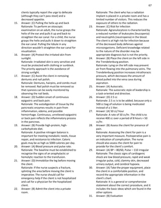 67
clients typically report the urge to defecate
(although they can't pass stool) and a
decreased appetite.
15. Answer: (C) Pulling the helix up and back
Rationale: To perform an otoscopic
examination on an adult, the nurse grasps the
helix of the ear and pulls it up and back to
straighten the ear canal. For a child, the nurse
grasps the helix and pulls it down to straighten
the ear canal. Pulling the lobule in any
direction wouldn't straighten the ear canal for
visualization.
16. Answer: (A) Protect the irritated skin from
sunlight.
Rationale: Irradiated skin is very sensitive and
must be protected with clothing or sunblock.
The priority approach is the avoidance of
strong sunlight.
17. Answer: (C) Assist the client in removing
dentures and nail polish.
Rationale: Dentures, hairpins, and combs must
be removed. Nail polish must be removed so
that cyanosis can be easily monitored by
observing the nail beds.
18. Answer: (D) Sudden onset of continuous
epigastric and back pain.
Rationale: The autodigestion of tissue by the
pancreatic enzymes results in pain from
inflammation, edema, and possible
hemorrhage. Continuous, unrelieved epigastric
or back pain reflects the inflammatory process
in the pancreas.
19. Answer: (B) Provide high-protein, high-
carbohydrate diet.
Rationale: A positive nitrogen balance is
important for meeting metabolic needs, tissue
repair, and resistance to infection. Caloric
goals may be as high as 5000 calories per day.
20. Answer: (A) Blood pressure and pulse rate.
Rationale: The baseline must be established to
recognize the signs of an anaphylactic or
hemolytic reaction to the transfusion.
21. Answer: (D) Immobilize the leg before moving
the client.
Rationale: If the nurse suspects a fracture,
splinting the area before moving the client is
imperative. The nurse should call for
emergency help if the client is not hospitalized
and call for a physician for the hospitalized
client.
22. Answer: (B) Admit the client into a private
room.
Rationale: The client who has a radiation
implant is placed in a private room and has a
limited number of visitors. This reduces the
exposure of others to the radiation.
23. Answer: (C) Risk for infection
Rationale: Agranulocytosis is characterized by
a reduced number of leukocytes (leucopenia)
and neutrophils (neutropenia) in the blood.
The client is at high risk for infection because
of the decreased body defenses against
microorganisms. Deficient knowledge related
to the nature of the disorder may be
appropriate diagnosis but is not the priority.
24. Answer: (B) Place the client on the left side in
the Trendelenburg position.
Rationale: Lying on the left side may prevent
air from flowing into the pulmonary veins. The
Trendelenburg position increases intrathoracic
pressure, which decreases the amount of
blood pulled into the vena cava during
aspiration.
25. Answer: (A) Autocratic.
Rationale: The autocratic style of leadership is
a task-oriented and directive.
26. Answer: (D) 2.5 cc
Rationale: 2.5 cc is to be added, because only a
500 cc bag of solution is being medicated
instead of a 1 liter.
27. Answer: (A) 50 cc/ hour
Rationale: A rate of 50 cc/hr. The child is to
receive 400 cc over a period of 8 hours = 50
cc/hr.
28. Answer: (B) Assess the client for presence of
pain.
Rationale: Assessing the client for pain is a
very important measure. Postoperative pain is
an indication of complication. The nurse
should also assess the client for pain to
provide for the client’s comfort.
29. Answer: (A) BP – 80/60, Pulse – 110 irregular
Rationale: The classic signs of cardiogenic
shock are low blood pressure, rapid and weak
irregular pulse, cold, clammy skin, decreased
urinary output, and cerebral hypoxia.
30. Answer: (A) Take the proper equipment, place
the client in a comfortable position, and
record the appropriate information in the
client’s chart.
Rationale: It is a general or comprehensive
statement about the correct procedure, and it
includes the basic ideas which are found in the
other options
31. Answer: (B) Evaluation
 