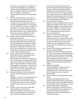 70
Rationale: A urine specimen is not taken from
the urinary drainage bag. Urine undergoes
chemical changes while sitting in the bag and
does not necessarily reflect the current client
status. In addition, it may become
contaminated with bacteria from opening the
system.
59. Answer: (B) Cover the client, place the call
light within reach, and answer the phone call.
Rationale: Because telephone call is an
emergency, the nurse may need to answer it.
The other appropriate action is to ask another
nurse to accept the call. However, is not one of
the options. To maintain privacy and safety,
the nurse covers the client and places the call
light within the client’s reach. Additionally, the
client’s door should be closed or the room
curtains pulled around the bathing area.
60. Answer: (C) Use a sterile plastic container for
obtaining the specimen.
Rationale: Sputum specimens for culture and
sensitivity testing need to be obtained using
sterile techniques because the test is done to
determine the presence of organisms. If the
procedure for obtaining the specimen is not
sterile, then the specimen is not sterile, then
the specimen would be contaminated and the
results of the test would be invalid.
61. Answer: (A) Puts all the four points of the
walker flat on the floor, puts weight on the
hand pieces, and then walks into it.
Rationale: When the client uses a walker, the
nurse stands adjacent to the affected side. The
client is instructed to put all four points of the
walker 2 feet forward flat on the floor before
putting weight on hand pieces. This will ensure
client safety and prevent stress cracks in the
walker. The client is then instructed to move
the walker forward and walk into it.
62. Answer: (C) Draws one line to cross out the
incorrect information and then initials the
change.
Rationale: To correct an error documented in a
medical record, the nurse draws one line
through the incorrect information and then
initials the error. An error is never erased and
correction fluid is never used in the medical
record.
63. Answer: (C) Secures the client safety belts
after transferring to the stretcher.
Rationale: During the transfer of the client
after the surgical procedure is complete, the
nurse should avoid exposure of the client
because of the risk for potential heat loss.
Hurried movements and rapid changes in the
position should be avoided because these
predispose the client to hypotension. At the
time of the transfer from the surgery table to
the stretcher, the client is still affected by the
effects of the anesthesia; therefore, the client
should not move self. Safety belts can prevent
the client from falling off the stretcher.
64. Answer: (B) Gown and gloves
Rationale: Contact precautions require the use
of gloves and a gown if direct client contact is
anticipated. Goggles are not necessary unless
the nurse anticipates the splashes of blood,
body fluids, secretions, or excretions may
occur. Shoe protectors are not necessary.
65. Answer: (C) Quad cane
Rationale: Crutches and a walker can be
difficult to maneuver for a client with
weakness on one side. A cane is better suited
for client with weakness of the arm and leg on
one side. However, the quad cane would
provide the most stability because of the
structure of the cane and because a quad cane
has four legs.
66. Answer: (D) Left side-lying with the head of
the bed elevated 45 degrees.
Rationale: To facilitate removal of fluid from
the chest wall, the client is positioned sitting at
the edge of the bed leaning over the bedside
table with the feet supported on a stool. If the
client is unable to sit up, the client is
positioned lying in bed on the unaffected side
with the head of the bed elevated 30 to 45
degrees.
67. Answer: (D) Reliability
Rationale: Reliability is consistency of the
research instrument. It refers to the
repeatability of the instrument in extracting
the same responses upon its repeated
administration.
68. Answer: (A) Keep the identities of the subject
secret
Rationale: Keeping the identities of the
research subject secret will ensure anonymity
because this will hinder providing link between
the information given to whoever is its source.
69. Answer: (A) Descriptive- correlational
Rationale: Descriptive- correlational study is
the most appropriate for this study because it
studies the variables that could be the
antecedents of the increased incidence of
nosocomial infection.
 