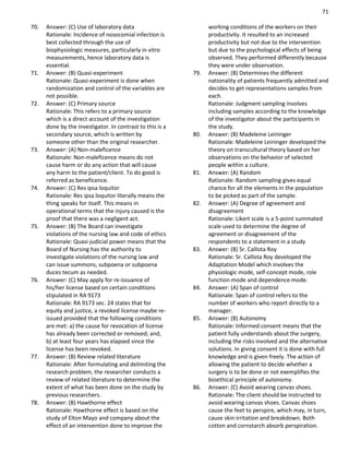 71
70. Answer: (C) Use of laboratory data
Rationale: Incidence of nosocomial infection is
best collected through the use of
biophysiologic measures, particularly in vitro
measurements, hence laboratory data is
essential.
71. Answer: (B) Quasi-experiment
Rationale: Quasi-experiment is done when
randomization and control of the variables are
not possible.
72. Answer: (C) Primary source
Rationale: This refers to a primary source
which is a direct account of the investigation
done by the investigator. In contrast to this is a
secondary source, which is written by
someone other than the original researcher.
73. Answer: (A) Non-maleficence
Rationale: Non-maleficence means do not
cause harm or do any action that will cause
any harm to the patient/client. To do good is
referred as beneficence.
74. Answer: (C) Res ipsa loquitor
Rationale: Res ipsa loquitor literally means the
thing speaks for itself. This means in
operational terms that the injury caused is the
proof that there was a negligent act.
75. Answer: (B) The Board can investigate
violations of the nursing law and code of ethics
Rationale: Quasi-judicial power means that the
Board of Nursing has the authority to
investigate violations of the nursing law and
can issue summons, subpoena or subpoena
duces tecum as needed.
76. Answer: (C) May apply for re-issuance of
his/her license based on certain conditions
stipulated in RA 9173
Rationale: RA 9173 sec. 24 states that for
equity and justice, a revoked license maybe re-
issued provided that the following conditions
are met: a) the cause for revocation of license
has already been corrected or removed; and,
b) at least four years has elapsed since the
license has been revoked.
77. Answer: (B) Review related literature
Rationale: After formulating and delimiting the
research problem, the researcher conducts a
review of related literature to determine the
extent of what has been done on the study by
previous researchers.
78. Answer: (B) Hawthorne effect
Rationale: Hawthorne effect is based on the
study of Elton Mayo and company about the
effect of an intervention done to improve the
working conditions of the workers on their
productivity. It resulted to an increased
productivity but not due to the intervention
but due to the psychological effects of being
observed. They performed differently because
they were under observation.
79. Answer: (B) Determines the different
nationality of patients frequently admitted and
decides to get representations samples from
each.
Rationale: Judgment sampling involves
including samples according to the knowledge
of the investigator about the participants in
the study.
80. Answer: (B) Madeleine Leininger
Rationale: Madeleine Leininger developed the
theory on transcultural theory based on her
observations on the behavior of selected
people within a culture.
81. Answer: (A) Random
Rationale: Random sampling gives equal
chance for all the elements in the population
to be picked as part of the sample.
82. Answer: (A) Degree of agreement and
disagreement
Rationale: Likert scale is a 5-point summated
scale used to determine the degree of
agreement or disagreement of the
respondents to a statement in a study
83. Answer: (B) Sr. Callista Roy
Rationale: Sr. Callista Roy developed the
Adaptation Model which involves the
physiologic mode, self-concept mode, role
function mode and dependence mode.
84. Answer: (A) Span of control
Rationale: Span of control refers to the
number of workers who report directly to a
manager.
85. Answer: (B) Autonomy
Rationale: Informed consent means that the
patient fully understands about the surgery,
including the risks involved and the alternative
solutions. In giving consent it is done with full
knowledge and is given freely. The action of
allowing the patient to decide whether a
surgery is to be done or not exemplifies the
bioethical principle of autonomy.
86. Answer: (C) Avoid wearing canvas shoes.
Rationale: The client should be instructed to
avoid wearing canvas shoes. Canvas shoes
cause the feet to perspire, which may, in turn,
cause skin irritation and breakdown. Both
cotton and cornstarch absorb perspiration.
 