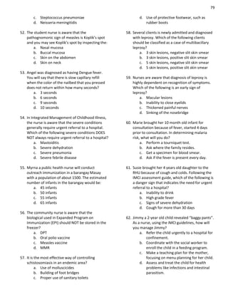 79
c. Steptococcus pneumoniae
d. Neisseria meningitidis
52. The student nurse is aware that the
pathognomonic sign of measles is Koplik’s spot
and you may see Koplik’s spot by inspecting the:
a. Nasal mucosa
b. Buccal mucosa
c. Skin on the abdomen
d. Skin on neck
53. Angel was diagnosed as having Dengue fever.
You will say that there is slow capillary refill
when the color of the nailbed that you pressed
does not return within how many seconds?
a. 3 seconds
b. 6 seconds
c. 9 seconds
d. 10 seconds
54. In Integrated Management of Childhood Illness,
the nurse is aware that the severe conditions
generally require urgent referral to a hospital.
Which of the following severe conditions DOES
NOT always require urgent referral to a hospital?
a. Mastoiditis
b. Severe dehydration
c. Severe pneumonia
d. Severe febrile disease
55. Myrna a public health nurse will conduct
outreach immunization in a barangay Masay
with a population of about 1500. The estimated
number of infants in the barangay would be:
a. 45 infants
b. 50 infants
c. 55 infants
d. 65 infants
56. The community nurse is aware that the
biological used in Expanded Program on
Immunization (EPI) should NOT be stored in the
freezer?
a. DPT
b. Oral polio vaccine
c. Measles vaccine
d. MMR
57. It is the most effective way of controlling
schistosomiasis in an endemic area?
a. Use of molluscicides
b. Building of foot bridges
c. Proper use of sanitary toilets
d. Use of protective footwear, such as
rubber boots
58. Several clients is newly admitted and diagnosed
with leprosy. Which of the following clients
should be classified as a case of multibacillary
leprosy?
a. 3 skin lesions, negative slit skin smear
b. 3 skin lesions, positive slit skin smear
c. 5 skin lesions, negative slit skin smear
d. 5 skin lesions, positive slit skin smear
59. Nurses are aware that diagnosis of leprosy is
highly dependent on recognition of symptoms.
Which of the following is an early sign of
leprosy?
a. Macular lesions
b. Inability to close eyelids
c. Thickened painful nerves
d. Sinking of the nosebridge
60. Marie brought her 10 month old infant for
consultation because of fever, started 4 days
prior to consultation. In determining malaria
risk, what will you do?
a. Perform a tourniquet test.
b. Ask where the family resides.
c. Get a specimen for blood smear.
d. Ask if the fever is present every day.
61. Susie brought her 4 years old daughter to the
RHU because of cough and colds. Following the
IMCI assessment guide, which of the following is
a danger sign that indicates the need for urgent
referral to a hospital?
a. Inability to drink
b. High grade fever
c. Signs of severe dehydration
d. Cough for more than 30 days
62. Jimmy a 2-year old child revealed “baggy pants”.
As a nurse, using the IMCI guidelines, how will
you manage Jimmy?
a. Refer the child urgently to a hospital for
confinement.
b. Coordinate with the social worker to
enroll the child in a feeding program.
c. Make a teaching plan for the mother,
focusing on menu planning for her child.
d. Assess and treat the child for health
problems like infections and intestinal
parasitism.
 