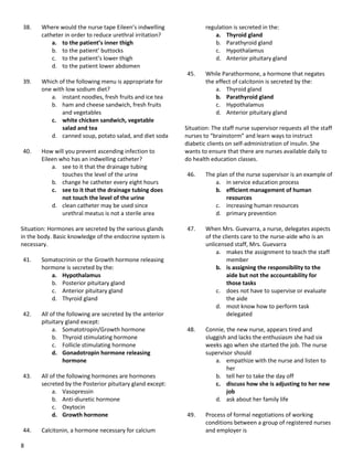 8
38. Where would the nurse tape Eileen’s indwelling
catheter in order to reduce urethral irritation?
a. to the patient’s inner thigh
b. to the patient’ buttocks
c. to the patient’s lower thigh
d. to the patient lower abdomen
39. Which of the following menu is appropriate for
one with low sodium diet?
a. instant noodles, fresh fruits and ice tea
b. ham and cheese sandwich, fresh fruits
and vegetables
c. white chicken sandwich, vegetable
salad and tea
d. canned soup, potato salad, and diet soda
40. How will you prevent ascending infection to
Eileen who has an indwelling catheter?
a. see to it that the drainage tubing
touches the level of the urine
b. change he catheter every eight hours
c. see to it that the drainage tubing does
not touch the level of the urine
d. clean catheter may be used since
urethral meatus is not a sterile area
Situation: Hormones are secreted by the various glands
in the body. Basic knowledge of the endocrine system is
necessary.
41. Somatocrinin or the Growth hormone releasing
hormone is secreted by the:
a. Hypothalamus
b. Posterior pituitary gland
c. Anterior pituitary gland
d. Thyroid gland
42. All of the following are secreted by the anterior
pituitary gland except:
a. Somatotropin/Growth hormone
b. Thyroid stimulating hormone
c. Follicle stimulating hormone
d. Gonadotropin hormone releasing
hormone
43. All of the following hormones are hormones
secreted by the Posterior pituitary gland except:
a. Vasopressin
b. Anti-diuretic hormone
c. Oxytocin
d. Growth hormone
44. Calcitonin, a hormone necessary for calcium
regulation is secreted in the:
a. Thyroid gland
b. Parathyroid gland
c. Hypothalamus
d. Anterior pituitary gland
45. While Parathormone, a hormone that negates
the effect of calcitonin is secreted by the:
a. Thyroid gland
b. Parathyroid gland
c. Hypothalamus
d. Anterior pituitary gland
Situation: The staff nurse supervisor requests all the staff
nurses to “brainstorm” and learn ways to instruct
diabetic clients on self-administration of insulin. She
wants to ensure that there are nurses available daily to
do health education classes.
46. The plan of the nurse supervisor is an example of
a. in service education process
b. efficient management of human
resources
c. increasing human resources
d. primary prevention
47. When Mrs. Guevarra, a nurse, delegates aspects
of the clients care to the nurse-aide who is an
unlicensed staff, Mrs. Guevarra
a. makes the assignment to teach the staff
member
b. is assigning the responsibility to the
aide but not the accountability for
those tasks
c. does not have to supervise or evaluate
the aide
d. most know how to perform task
delegated
48. Connie, the new nurse, appears tired and
sluggish and lacks the enthusiasm she had six
weeks ago when she started the job. The nurse
supervisor should
a. empathize with the nurse and listen to
her
b. tell her to take the day off
c. discuss how she is adjusting to her new
job
d. ask about her family life
49. Process of formal negotiations of working
conditions between a group of registered nurses
and employer is
 