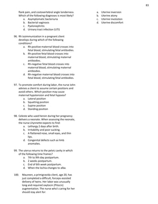 83
flank pain, and costovertebral angle tenderness.
Which of the following diagnoses is most likely?
a. Asymptomatic bacteriuria
b. Bacterial vaginosis
c. Pyelonephritis
d. Urinary tract infection (UTI)
96. Rh isoimmunization in a pregnant client
develops during which of the following
conditions?
a. Rh-positive maternal blood crosses into
fetal blood, stimulating fetal antibodies.
b. Rh-positive fetal blood crosses into
maternal blood, stimulating maternal
antibodies.
c. Rh-negative fetal blood crosses into
maternal blood, stimulating maternal
antibodies.
d. Rh-negative maternal blood crosses into
fetal blood, stimulating fetal antibodies.
97. To promote comfort during labor, the nurse John
advises a client to assume certain positions and
avoid others. Which position may cause
maternal hypotension and fetal hypoxia?
a. Lateral position
b. Squatting position
c. Supine position
d. Standing position
98. Celeste who used heroin during her pregnancy
delivers a neonate. When assessing the neonate,
the nurse Lhynnette expects to find:
a. Lethargy 2 days after birth.
b. Irritability and poor sucking.
c. A flattened nose, small eyes, and thin
lips.
d. Congenital defects such as limb
anomalies.
99. The uterus returns to the pelvic cavity in which
of the following time frames?
a. 7th to 9th day postpartum.
b. 2 weeks postpartum.
c. End of 6th week postpartum.
d. When the lochia changes to alba.
100. Maureen, a primigravida client, age 20, has
just completed a difficult, forceps-assisted
delivery of twins. Her labor was unusually
long and required oxytocin (Pitocin)
augmentation. The nurse who's caring for her
should stay alert for:
a. Uterine inversion
b. Uterine atony
c. Uterine involution
d. Uterine discomfort
 