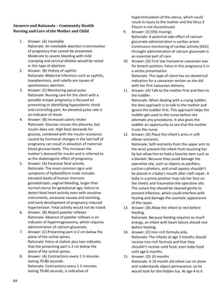 84
Answers and Rationale – Community Health
Nursing and Care of the Mother and Child
1. Answer: (A) Inevitable
Rationale: An inevitable abortion is termination
of pregnancy that cannot be prevented.
Moderate to severe bleeding with mild
cramping and cervical dilation would be noted
in this type of abortion.
2. Answer: (B) History of syphilis
Rationale: Maternal infections such as syphilis,
toxoplasmosis, and rubella are causes of
spontaneous abortion.
3. Answer: (C) Monitoring apical pulse
Rationale: Nursing care for the client with a
possible ectopic pregnancy is focused on
preventing or identifying hypovolemic shock
and controlling pain. An elevated pulse rate is
an indicator of shock.
4. Answer: (B) Increased caloric intake
Rationale: Glucose crosses the placenta, but
insulin does not. High fetal demands for
glucose, combined with the insulin resistance
caused by hormonal changes in the last half of
pregnancy can result in elevation of maternal
blood glucose levels. This increases the
mother’s demand for insulin and is referred to
as the diabetogenic effect of pregnancy.
5. Answer: (A) Excessive fetal activity.
Rationale: The most common signs and
symptoms of hydatidiform mole includes
elevated levels of human chorionic
gonadotropin, vaginal bleeding, larger than
normal uterus for gestational age, failure to
detect fetal heart activity even with sensitive
instruments, excessive nausea and vomiting,
and early development of pregnancy-induced
hypertension. Fetal activity would not be noted.
6. Answer: (B) Absent patellar reflexes
Rationale: Absence of patellar reflexes is an
indicator of hypermagnesemia, which requires
administration of calcium gluconate.
7. Answer: (C) Presenting part in 2 cm below the
plane of the ischial spines.
Rationale: Fetus at station plus two indicates
that the presenting part is 2 cm below the
plane of the ischial spines.
8. Answer: (A) Contractions every 1 ½ minutes
lasting 70-80 seconds.
Rationale: Contractions every 1 ½ minutes
lasting 70-80 seconds, is indicative of
hyperstimulation of the uterus, which could
result in injury to the mother and the fetus if
Pitocin is not discontinued.
9. Answer: (C) EKG tracings
Rationale: A potential side effect of calcium
gluconate administration is cardiac arrest.
Continuous monitoring of cardiac activity (EKG)
throught administration of calcium gluconate is
an essential part of care.
10. Answer: (D) First low transverse caesarean was
for breech position. Fetus in this pregnancy is in
a vertex presentation.
Rationale: This type of client has no obstetrical
indication for a caesarean section as she did
with her first caesarean delivery.
11. Answer: (A) Talk to the mother first and then to
the toddler.
Rationale: When dealing with a crying toddler,
the best approach is to talk to the mother and
ignore the toddler first. This approach helps the
toddler get used to the nurse before she
attempts any procedures. It also gives the
toddler an opportunity to see that the mother
trusts the nurse.
12. Answer: (D) Place the infant’s arms in soft
elbow restraints.
Rationale: Soft restraints from the upper arm to
the wrist prevent the infant from touching her
lip but allow him to hold a favorite item such as
a blanket. Because they could damage the
operative site, such as objects as pacifiers,
suction catheters, and small spoons shouldn’t
be placed in a baby’s mouth after cleft repair. A
baby in a prone position may rub her face on
the sheets and traumatize the operative site.
The suture line should be cleaned gently to
prevent infection, which could interfere with
healing and damage the cosmetic appearance
of the repair.
13. Answer: (B) Allow the infant to rest before
feeding.
Rationale: Because feeding requires so much
energy, an infant with heart failure should rest
before feeding.
14. Answer: (C) Iron-rich formula only.
Rationale: The infants at age 5 months should
receive iron-rich formula and that they
shouldn’t receive solid food, even baby food
until age 6 months.
15. Answer: (D) 10 months
Rationale: A 10 month old infant can sit alone
and understands object permanence, so he
would look for the hidden toy. At age 4 to 6
 