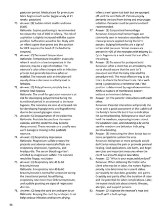 88
gestation period. Medical care for premature
labor begins much earlier (aggressively at 21
weeks’ gestation)
70. Answer: (B) Sudden infant death syndrome
(SIDS)
Rationale: Supine positioning is recommended
to reduce the risk of SIDS in infancy. The risk of
aspiration is slightly increased with the supine
position. Suffocation would be less likely with
an infant supine than prone and the position
for GER requires the head of the bed to be
elevated.
71. Answer: (C) Decreased temperature
Rationale: Temperature instability, especially
when it results in a low temperature in the
neonate, may be a sign of infection. The
neonate’s color often changes with an infection
process but generally becomes ashen or
mottled. The neonate with an infection will
usually show a decrease in activity level or
lethargy.
72. Answer: (D) Polycythemia probably due to
chronic fetal hypoxia
Rationale: The small-for-gestation neonate is at
risk for developing polycythemia during the
transitional period in an attempt to decrease
hypoxia. The neonates are also at increased risk
for developing hypoglycemia and hypothermia
due to decreased glycogen stores.
73. Answer: (C) Desquamation of the epidermis
Rationale: Postdate fetuses lose the vernix
caseosa, and the epidermis may become
desquamated. These neonates are usually very
alert. Lanugo is missing in the postdate
neonate.
74. Answer: (C) Respiratory depression
Rationale: Magnesium sulfate crosses the
placenta and adverse neonatal effects are
respiratory depression, hypotonia, and
bradycardia. The serum blood sugar isn’t
affected by magnesium sulfate. The neonate
would be floppy, not jittery.
75. Answer: (C) Respiratory rate 40 to 60
breaths/minute
Rationale: A respiratory rate 40 to 60
breaths/minute is normal for a neonate during
the transitional period. Nasal flaring,
respiratory rate more than 60 breaths/minute,
and audible grunting are signs of respiratory
distress.
76. Answer: (C) Keep the cord dry and open to air
Rationale: Keeping the cord dry and open to air
helps reduce infection and hastens drying.
Infants aren’t given tub bath but are sponged
off until the cord falls off. Petroleum jelly
prevents the cord from drying and encourages
infection. Peroxide could be painful and isn’t
recommended.
77. Answer: (B) Conjunctival hemorrhage
Rationale: Conjunctival hemorrhages are
commonly seen in neonates secondary to the
cranial pressure applied during the birth
process. Bulging fontanelles are a sign of
intracranial pressure. Simian creases are
present in 40% of the neonates with trisomy 21.
Cystic hygroma is a neck mass that can affect
the airway.
78. Answer: (B) To assess for prolapsed cord
Rationale: After a client has an amniotomy, the
nurse should assure that the cord isn't
prolapsed and that the baby tolerated the
procedure well. The most effective way to do
this is to check the fetal heart rate. Fetal well-
being is assessed via a nonstress test. Fetal
position is determined by vaginal examination.
Artificial rupture of membranes doesn't
indicate an imminent delivery.
79. Answer: (D) The parents’ interactions with each
other.
Rationale: Parental interaction will provide the
nurse with a good assessment of the stability of
the family's home life but it has no indication
for parental bonding. Willingness to touch and
hold the newborn, expressing interest about
the newborn's size, and indicating a desire to
see the newborn are behaviors indicating
parental bonding.
80. Answer: (B) Instructing the client to use two or
more peripads to cushion the area
Rationale: Using two or more peripads would
do little to reduce the pain or promote perineal
healing. Cold applications, sitz baths, and Kegel
exercises are important measures when the
client has a fourth-degree laceration.
81. Answer: (C) “What is your expected due date?”
Rationale: When obtaining the history of a
client who may be in labor, the nurse's highest
priority is to determine her current status,
particularly her due date, gravidity, and parity.
Gravidity and parity affect the duration of labor
and the potential for labor complications. Later,
the nurse should ask about chronic illnesses,
allergies, and support persons.
82. Answer: (D) Aspirate the neonate’s nose and
mouth with a bulb syringe.
 
