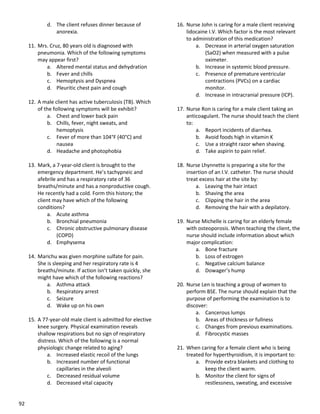 92
d. The client refuses dinner because of
anorexia.
11. Mrs. Cruz, 80 years old is diagnosed with
pneumonia. Which of the following symptoms
may appear first?
a. Altered mental status and dehydration
b. Fever and chills
c. Hemoptysis and Dyspnea
d. Pleuritic chest pain and cough
12. A male client has active tuberculosis (TB). Which
of the following symptoms will be exhibit?
a. Chest and lower back pain
b. Chills, fever, night sweats, and
hemoptysis
c. Fever of more than 104°F (40°C) and
nausea
d. Headache and photophobia
13. Mark, a 7-year-old client is brought to the
emergency department. He’s tachypneic and
afebrile and has a respiratory rate of 36
breaths/minute and has a nonproductive cough.
He recently had a cold. Form this history; the
client may have which of the following
conditions?
a. Acute asthma
b. Bronchial pneumonia
c. Chronic obstructive pulmonary disease
(COPD)
d. Emphysema
14. Marichu was given morphine sulfate for pain.
She is sleeping and her respiratory rate is 4
breaths/minute. If action isn’t taken quickly, she
might have which of the following reactions?
a. Asthma attack
b. Respiratory arrest
c. Seizure
d. Wake up on his own
15. A 77-year-old male client is admitted for elective
knee surgery. Physical examination reveals
shallow respirations but no sign of respiratory
distress. Which of the following is a normal
physiologic change related to aging?
a. Increased elastic recoil of the lungs
b. Increased number of functional
capillaries in the alveoli
c. Decreased residual volume
d. Decreased vital capacity
16. Nurse John is caring for a male client receiving
lidocaine I.V. Which factor is the most relevant
to administration of this medication?
a. Decrease in arterial oxygen saturation
(SaO2) when measured with a pulse
oximeter.
b. Increase in systemic blood pressure.
c. Presence of premature ventricular
contractions (PVCs) on a cardiac
monitor.
d. Increase in intracranial pressure (ICP).
17. Nurse Ron is caring for a male client taking an
anticoagulant. The nurse should teach the client
to:
a. Report incidents of diarrhea.
b. Avoid foods high in vitamin K
c. Use a straight razor when shaving.
d. Take aspirin to pain relief.
18. Nurse Lhynnette is preparing a site for the
insertion of an I.V. catheter. The nurse should
treat excess hair at the site by:
a. Leaving the hair intact
b. Shaving the area
c. Clipping the hair in the area
d. Removing the hair with a depilatory.
19. Nurse Michelle is caring for an elderly female
with osteoporosis. When teaching the client, the
nurse should include information about which
major complication:
a. Bone fracture
b. Loss of estrogen
c. Negative calcium balance
d. Dowager’s hump
20. Nurse Len is teaching a group of women to
perform BSE. The nurse should explain that the
purpose of performing the examination is to
discover:
a. Cancerous lumps
b. Areas of thickness or fullness
c. Changes from previous examinations.
d. Fibrocystic masses
21. When caring for a female client who is being
treated for hyperthyroidism, it is important to:
a. Provide extra blankets and clothing to
keep the client warm.
b. Monitor the client for signs of
restlessness, sweating, and excessive
 