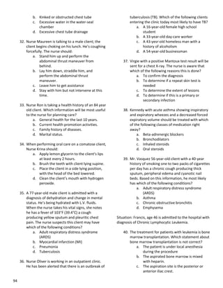 94
b. Kinked or obstructed chest tube
c. Excessive water in the water-seal
chamber
d. Excessive chest tube drainage
32. Nurse Maureen is talking to a male client; the
client begins choking on his lunch. He’s coughing
forcefully. The nurse should:
a. Stand him up and perform the
abdominal thrust maneuver from
behind.
b. Lay him down, straddle him, and
perform the abdominal thrust
maneuver.
c. Leave him to get assistance
d. Stay with him but not intervene at this
time.
33. Nurse Ron is taking a health history of an 84 year
old client. Which information will be most useful
to the nurse for planning care?
a. General health for the last 10 years.
b. Current health promotion activities.
c. Family history of diseases.
d. Marital status.
34. When performing oral care on a comatose client,
Nurse Krina should:
a. Apply lemon glycerin to the client’s lips
at least every 2 hours.
b. Brush the teeth with client lying supine.
c. Place the client in a side lying position,
with the head of the bed lowered.
d. Clean the client’s mouth with hydrogen
peroxide.
35. A 77-year-old male client is admitted with a
diagnosis of dehydration and change in mental
status. He’s being hydrated with L.V. fluids.
When the nurse takes his vital signs, she notes
he has a fever of 103°F (39.4°C) a cough
producing yellow sputum and pleuritic chest
pain. The nurse suspects this client may have
which of the following conditions?
a. Adult respiratory distress syndrome
(ARDS)
b. Myocardial infarction (MI)
c. Pneumonia
d. Tuberculosis
36. Nurse Oliver is working in an outpatient clinic.
He has been alerted that there is an outbreak of
tuberculosis (TB). Which of the following clients
entering the clinic today most likely to have TB?
a. A 16-year-old female high school
student
b. A 33-year-old day-care worker
c. A 43-yesr-old homeless man with a
history of alcoholism
d. A 54-year-old businessman
37. Virgie with a positive Mantoux test result will be
sent for a chest X-ray. The nurse is aware that
which of the following reasons this is done?
a. To confirm the diagnosis
b. To determine if a repeat skin test is
needed
c. To determine the extent of lesions
d. To determine if this is a primary or
secondary infection
38. Kennedy with acute asthma showing inspiratory
and expiratory wheezes and a decreased forced
expiratory volume should be treated with which
of the following classes of medication right
away?
a. Beta-adrenergic blockers
b. Bronchodilators
c. Inhaled steroids
d. Oral steroids
39. Mr. Vasquez 56-year-old client with a 40-year
history of smoking one to two packs of cigarettes
per day has a chronic cough producing thick
sputum, peripheral edema and cyanotic nail
beds. Based on this information, he most likely
has which of the following conditions?
a. Adult respiratory distress syndrome
(ARDS)
b. Asthma
c. Chronic obstructive bronchitis
d. Emphysema
Situation: Francis, age 46 is admitted to the hospital with
diagnosis of Chronic Lymphocytic Leukemia.
40. The treatment for patients with leukemia is bone
marrow transplantation. Which statement about
bone marrow transplantation is not correct?
a. The patient is under local anesthesia
during the procedure
b. The aspirated bone marrow is mixed
with heparin.
c. The aspiration site is the posterior or
anterior iliac crest.
 