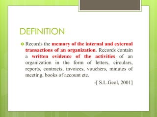 DEFINITION
 Records the memory of the internal and external
transactions of an organization. Records contain
a written evidence of the activities of an
organization in the form of letters, circulars,
reports, contracts, invoices, vouchers, minutes of
meeting, books of account etc.
-[ S.L.Geol, 2001]
 