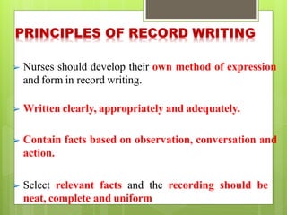 ➢ Nurses should develop their own method of expression
and form in record writing.
➢ Written clearly, appropriately and adequately.
➢ Contain facts based on observation, conversation and
action.
➢ Select relevant facts and the recording should be
neat, complete and uniform
 