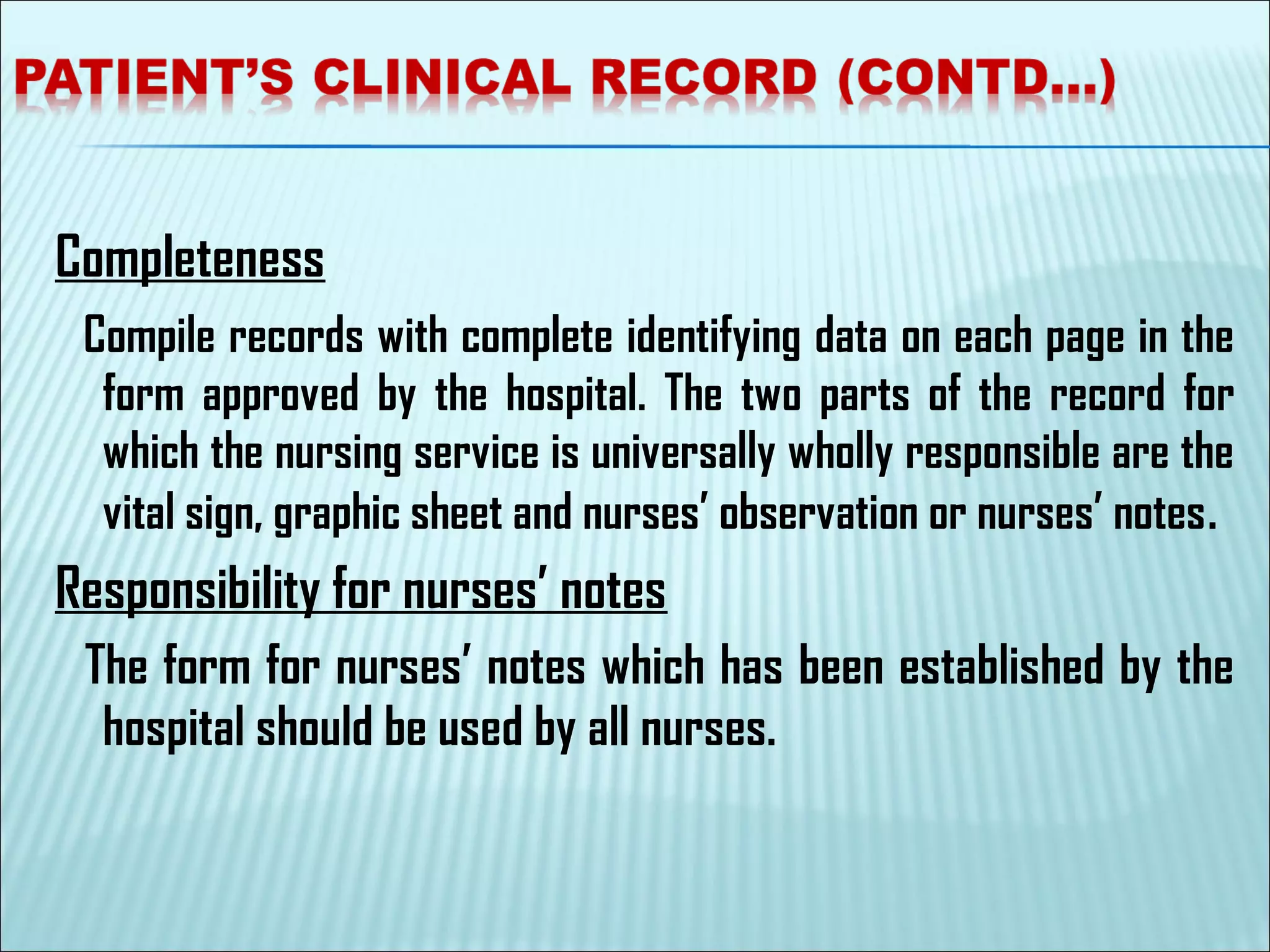 Completeness
Compile records with complete identifying data on each page in the
form approved by the hospital. The two parts of the record for
which the nursing service is universally wholly responsible are the
vital sign, graphic sheet and nurses’ observation or nurses’ notes.
Responsibility for nurses’ notes
The form for nurses’ notes which has been established by the
hospital should be used by all nurses.
 