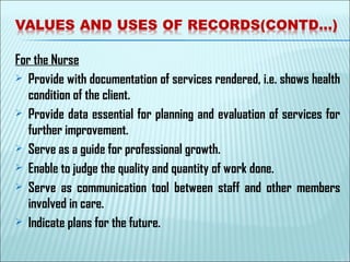 For the Nurse
 Provide with documentation of services rendered, i.e. shows health
condition of the client.
 Provide data essential for planning and evaluation of services for
further improvement.
 Serve as a guide for professional growth.
 Enable to judge the quality and quantity of work done.
 Serve as communication tool between staff and other members
involved in care.
 Indicate plans for the future.
 