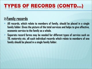 2) Family records
 All records, which relate to members of family, should be placed in a single
family folder. Gives the picture of the total services and helps to give effective,
economic service to the family as a whole.
 Separate record forms may be needed for different types of service such as
TB, maternity etc. all such individual records which relate to members of one
family should be placed in a single family folder.
 