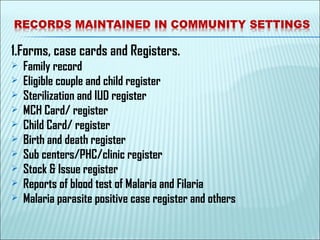 1.Forms, case cards and Registers.
 Family record
 Eligible couple and child register
 Sterilization and IUD register
 MCH Card/ register
 Child Card/ register
 Birth and death register
 Sub centers/PHC/clinic register
 Stock & Issue register
 Reports of blood test of Malaria and Filaria
 Malaria parasite positive case register and others
 