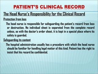 The Head Nurse’s Responsibility for the Clinical Record
Protection from loss
The head nurse is responsible for safeguarding the patient’s record from loss
or destruction. No individual sheet is separated from the complete record
unless, as with the doctor’s order sheet, it is kept in a special place where its
safety is guarded.
Safeguarding its content
The hospital administration usually has a procedure with which the head nurse
should be familiar for handling legal matter of this kind. Patient has the right to
insist that his record be confidential.
 