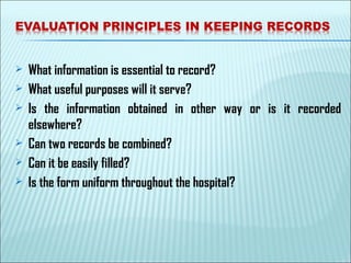  What information is essential to record?
 What useful purposes will it serve?
 Is the information obtained in other way or is it recorded
elsewhere?
 Can two records be combined?
 Can it be easily filled?
 Is the form uniform throughout the hospital?
 