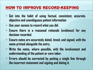  Get into the habit of using factual, consistent, accurate,
objective and unambiguous patient information
 Use your senses to record what you did.
 Ensure there is a reasoned rationale (evidence) for any
decision recorded.
 Ensure notes are accurately dated, timed, and signed, with the
name printed alongside the entry.
 Write the notes, where possible, with the involvement and
understanding of the patient or care taker.
 Errors should be corrected by putting a single line through
the incorrect statement and signing and dating it.
 