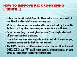  Follow the SMART model (Specific, Measurable, Achievable, Realistic
and Time-based) or similar when planning care
 Write up notes as soon as possible after an event and, by law, within
24 hours, making clear any subsequent alterations or additions
 Do not include jargon, meaningless phrases (for example 'slept well'),
offensive subjective statements.
 It must be clear what was originally written and why it was changed,
therefore correction fluids should not be used.
 The NMC's position on abbreviations is that they should not be used
(NMC, 2002c).e.g. 'PT' could mean patient, physiotherapist or part
time; 'BD' could mean twice or brought in dead.
 