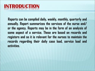 Reports can be compiled daily, weekly, monthly, quarterly and
annually. Report summarizes the services of the nurse and/
or the agency. Reports may be in the form of an analysis of
some aspect of a service. These are based on records and
registers and so it is relevant for the nurses to maintain the
records regarding their daily case load, service load and
activities.
 