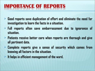  Good reports save duplication of effort and eliminate the need for
investigation to learn the facts in a situation.
 Full reports often save embarrassment due to ignorance of
situation.
 Patients receive better care when reports are thorough and give
all pertinent data.
 Complete reports give a sense of security which comes from
knowing all factors in the situation.
 It helps in efficient management of the ward.
 