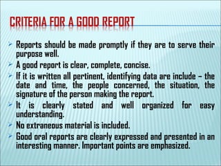  Reports should be made promptly if they are to serve their
purpose well.
 A good report is clear, complete, concise.
 If it is written all pertinent, identifying data are include – the
date and time, the people concerned, the situation, the
signature of the person making the report.
 It is clearly stated and well organized for easy
understanding.
 No extraneous material is included.
 Good oral reports are clearly expressed and presented in an
interesting manner. Important points are emphasized.
 