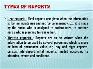  Oral reports : Oral reports are given when the information
is for immediate use and not for permanency. E.g. it is made
by the nurse who is assigned to patient care, to another
nurse who is planning to relieve her.
 Written reports : Reports are to be written when the
information to be used by several personnel, which is more
or less of permanent value, e.g. day and night reports,
census, interdepartmental reports, needed according to
situation, events and conditions.
 