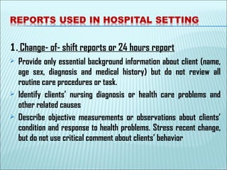 1. Change- of- shift reports or 24 hours report
 Provide only essential background information about client (name,
age sex, diagnosis and medical history) but do not review all
routine care procedures or task.
 Identify clients’ nursing diagnosis or health care problems and
other related causes
 Describe objective measurements or observations about clients’
condition and response to health problems. Stress recent change,
but do not use critical comment about clients’ behavior
 