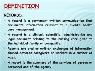 RECORDS
 A record is a permanent written communication that
documents information relevant to a client’s health
care management.
 A record is a clinical, scientific, administrative and
legal document relating to the nursing care given to
the individual family or community.
 Reports are oral or written exchanges of information
shared between caregivers or workers in a number of
ways.
 A report is the summary of the services of person or
personnel and of the agency.
 