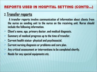 2. Transfer reports
A transfer reports involve communication of information about clients from
the nurse on sending unit to the nurse on the receiving unit. Nurse should
include the following information.
 Client’s name, age, primary doctor, and medical diagnosis.
 Summary of medical progress up to the time of transfer.
 Current health status- physical and psychosocial.
 Current nursing diagnosis or problems and care plan.
 Any critical assessment or interventions to be completed shortly.
 Needs for any special equipments etc.
 
 
