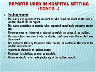 3. Incident reports
 The nurse who witnessed the incident or who found the client at the time of
incident should file the report.
 The nurse describes in concise what happened specifically objective terms,
etc.
 The nurse does not interpret or attempt to explain the cause of the incident.
 The nurse describes objectively the clients, conditions when the incident was
discovered.
 Any measures taken by the nurse, other nurses, or doctors at the time of the
incident are reported.
 No nurse is blamed in an incident report
 The report is submitted as soon as possible.
 The nurse should never make photocopy of the incident report. 
 