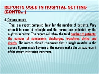 4. Census report
This is a report compiled daily for the number of patients. Very
often it is done at midnight and the norms are collected by the
night supervisor. The report will show the total number of patients,
the number of admissions, discharges, transfers, births and
deaths. The nurses should remember that a single mistake in the
census figures made buy one of the nurses make the census report
of the entire institution incorrect. 
 