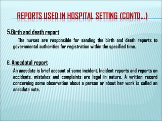5.Birth and death report
The nurses are responsible for sending the birth and death reports to
governmental authorities for registration within the specified time.
6. Anecdotal report
An anecdote is brief account of some incident. Incident reports and reports on
accidents, mistakes and complaints are legal in nature. A written record
concerning some observation about a person or about her work is called an
anecdote note.
 
