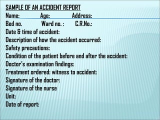 SAMPLE OF AN ACCIDENT REPORT
Name: Age: Address:
Bed no. Ward no. : C.R.No.:
Date & time of accident:
Description of how the accident occurred:
Safety precautions:
Condition of the patient before and after the accident:
Doctor’s examination findings:
Treatment ordered: witness to accident:
Signature of the doctor:
Signature of the nurse
Unit:
Date of report:
 