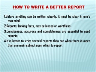 1.Before anything can be written clearly, it must be clear in one’s
own mind.
2.Reports, lacking facts, may be biased or worthless.
3.Conciseness, accuracy and completeness are essential to good
reports.
4.It is better to write several reports than one when there is more
than one main subject upon which to report
 