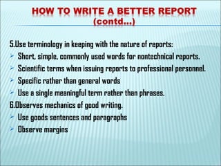 5.Use terminology in keeping with the nature of reports:
 Short, simple, commonly used words for nontechnical reports.
 Scientific terms when issuing reports to professional personnel.
 Specific rather than general words
 Use a single meaningful term rather than phrases.
6.Observes mechanics of good writing.
 Use goods sentences and paragraphs
 Observe margins
 
