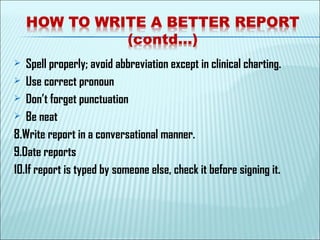  Spell properly; avoid abbreviation except in clinical charting.
 Use correct pronoun
 Don’t forget punctuation
 Be neat
8.Write report in a conversational manner.
9.Date reports
10.If report is typed by someone else, check it before signing it.
 