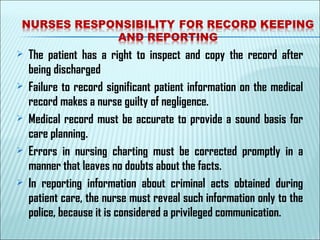  The patient has a right to inspect and copy the record after
being discharged
 Failure to record significant patient information on the medical
record makes a nurse guilty of negligence.
 Medical record must be accurate to provide a sound basis for
care planning.
 Errors in nursing charting must be corrected promptly in a
manner that leaves no doubts about the facts.
 In reporting information about criminal acts obtained during
patient care, the nurse must reveal such information only to the
police, because it is considered a privileged communication.
 