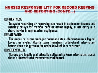 CURRENTNESS
Delays in recording or reporting can result in serious omissions and
untimely delays for medical care or action legally, a late entry in a
chart may be interpreted on negligence.
ORGANIZATION
The nurse or nurse manager communicates information in a logical
format or order. Health team members understand information
better when it is given in the order in which it is occurred.
CONFIDENTIALITY
Nurses are legally and ethically obligated to keen information about
client’s illnesses and treatments confidential.
 