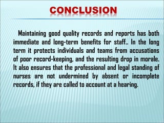 Maintaining good quality records and reports has both
immediate and long-term benefits for staff.. In the long
term it protects individuals and teams from accusations
of poor record-keeping, and the resulting drop in morale.
It also ensures that the professional and legal standing of
nurses are not undermined by absent or incomplete
records, if they are called to account at a hearing.
 