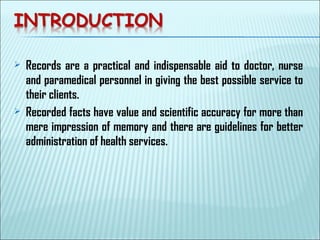  Records are a practical and indispensable aid to doctor, nurse
and paramedical personnel in giving the best possible service to
their clients.
 Recorded facts have value and scientific accuracy for more than
mere impression of memory and there are guidelines for better
administration of health services.
 