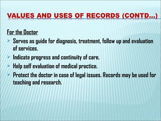 For the Doctor
 Serves as guide for diagnosis, treatment, follow up and evaluation
of services.
 Indicate progress and continuity of care.
 Help self evaluation of medical practice.
 Protect the doctor in case of legal issues. Records may be used for
teaching and research.
 