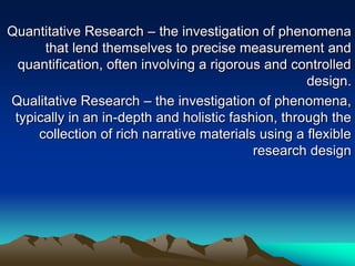 Quantitative Research – the investigation of phenomena
that lend themselves to precise measurement and
quantification, often involving a rigorous and controlled
design.
Qualitative Research – the investigation of phenomena,
typically in an in-depth and holistic fashion, through the
collection of rich narrative materials using a flexible
research design
 