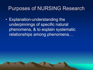 Purposes of NURSING Research
• Explanation-understanding the
underpinnings of specific natural
phenomena, & to explain systematic
relationships among phenomena…
 