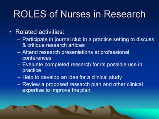 ROLES of Nurses in Research
• Related activities:
– Participate in journal club in a practice setting to discuss
& critique research articles
– Attend research presentations at professional
conferences
– Evaluate completed research for its possible use in
practice
– Help to develop an idea for a clinical study
– Review a proposed research plan and other clinical
expertise to improve the plan
 