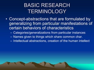 BASIC RESEARCH
TERMINOLOGY
• Concept-abstractions that are formulated by
generalizing from particular manifestations of
certain behaviors of characteristics
– Categories/generalizations from particular instances
– Names given to things which share common char.
– Intellectual abstractions, creation of the human intellect
 