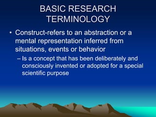 BASIC RESEARCH
TERMINOLOGY
• Construct-refers to an abstraction or a
mental representation inferred from
situations, events or behavior
– Is a concept that has been deliberately and
consciously invented or adopted for a special
scientific purpose
 