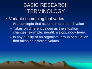 BASIC RESEARCH
TERMINOLOGY
• Variable-something that varies
– Are concepts that assume more than 1 value
– Takes on different values as the situation
changes, example: height, weight, body temp.
– Is any quality of an organism, group or situation
that takes on different values
 