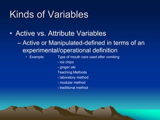 Kinds of Variables
• Active vs. Attribute Variables
– Active or Manipulated-defined in terms of an
experimental/operational definition
• Example: Type of mouth care used after vomiting
- ice chips
- ginger ale
Teaching Methods
- laboratory method
- modular method
- traditional method
 