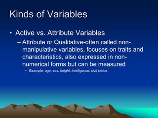 Kinds of Variables
• Active vs. Attribute Variables
– Attribute or Qualitative-often called non-
manipulative variables, focuses on traits and
characteristics, also expressed in non-
numerical forms but can be measured
• Example: age, sex, height, intelligence, civil status
 